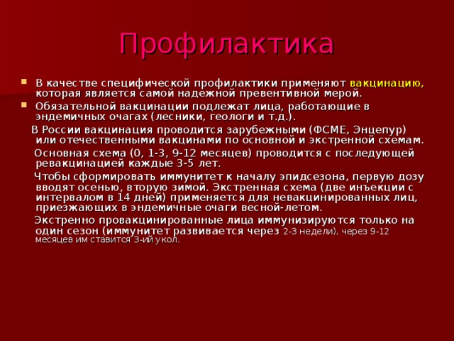 Профилактика В качестве специфической профилактики применяют вакцинацию, которая является самой надежной превентивной мерой. Обязательной вакцинации подлежат лица, работающие в эндемичных очагах (лесники, геологи и т.д.).  В России вакцинация проводится зарубежными (ФСМЕ, Энцепур) или отечественными вакцинами по основной и экстренной схемам.  Основная схема (0, 1-3, 9-12 месяцев) проводится с последующей ревакцинацией каждые 3-5 лет.  Чтобы сформировать иммунитет к началу эпидсезона, первую дозу вводят осенью, вторую зимой. Экстренная схема (две инъекции с интервалом в 14 дней) применяется для невакцинированных лиц, приезжающих в эндемичные очаги весной-летом.  Экстренно провакцинированные лица иммунизируются только на один сезон (иммунитет развивается через 2-3 недели), через 9-12 месяцев им ставится 3-ий укол. 