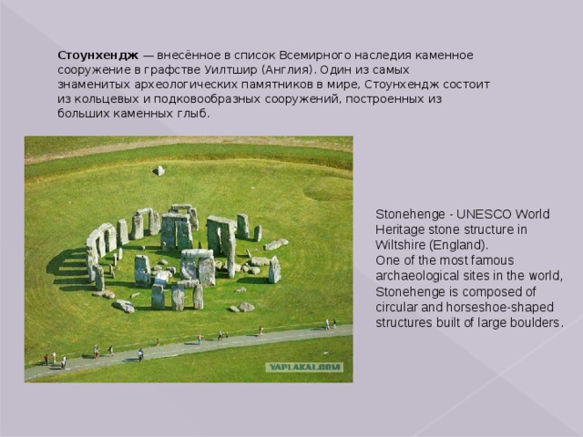 Стоунхендж  — внесённое в список Всемирного наследия каменное сооружение в графстве Уилтшир (Англия). Один из самых знаменитых археологических памятников в мире, Стоунхендж состоит из кольцевых и подковообразных сооружений, построенных из больших каменных глыб. Stonehenge - UNESCO World Heritage stone structure in Wiltshire (England). One of the most famous archaeological sites in the world, Stonehenge is composed of circular and horseshoe-shaped structures built of large boulders. 