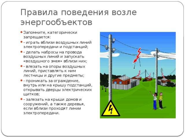 Правила поведения возле энергообъектов Запомните, категорически запрещается: - играть вблизи воздушных линий электропередачи и подстанций; - делать набросы на провода воздушных линий и запускать «воздушного змея» вблизи них; - влезать на опоры воздушных линий, приставлять к ним лестницы и другие предметы; - проникать за ограждение, внутрь или на крышу подстанций, открывать дверцы электрических щитков; - залезать на крыши домов и сооружений, а также деревья, если вблизи проходят линии электропередачи. 