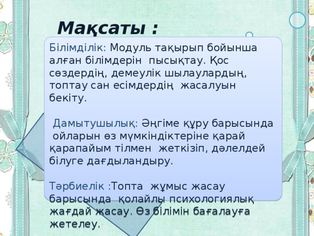  Мақсаты : Білімділік: Модуль тақырып бойынша алған білімдерін пысықтау. Қос сөздердің, демеулік шылаулардың, топтау сан есімдердің жасалуын бекіту.  Дамытушылық: Әңгіме құру барысында ойларын өз мүмкіндіктеріне қарай қарапайым тілмен жеткізіп, дәлелдей білуге дағдыландыру. Тәрбиелік : Топта жұмыс жасау барысында қолайлы психологиялық жағдай жасау. Өз білімін бағалауға жетелеу. 