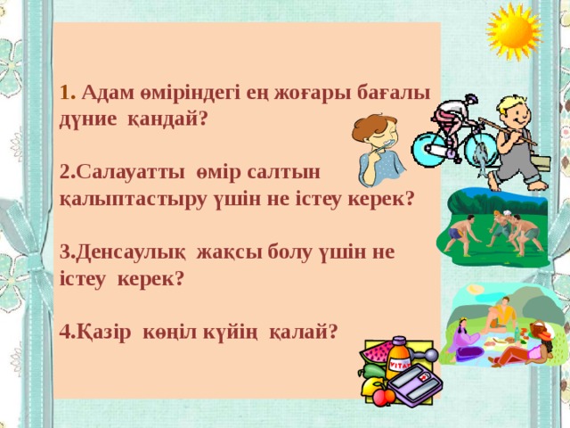  1.  Адам өміріндегі ең жоғары бағалы дүние қандай?  2.Салауатты өмір салтын қалыптастыру үшін не істеу керек?  3.Денсаулық жақсы болу үшін не істеу керек?  4.Қазір көңіл күйің қалай?   