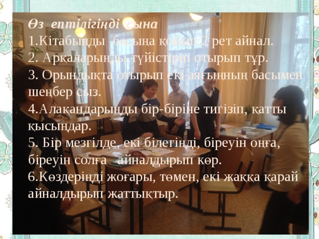 Өз ептілігіңді сына 1.Кітабыңды басыңа қойып 2 рет айнал. 2. Арқаларыңды түйістіріп отырып тұр. 3. Орындықта отырып екі аяғыңның басымен шеңбер сыз. 4.Алақандарыңды бір-біріне тигізіп, қатты қысыңдар. 5. Бір мезгілде, екі білегіңді, біреуін оңға, біреуін солға айналдырып көр. 6.Көздеріңді жоғары, төмен, екі жаққа қарай айналдырып жаттықтыр. 