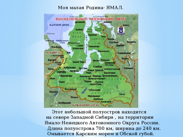  Моя малая Родина- ЯМАЛ. Этот небольшой полуостров находится  на севере Западной Сибири , на территории  Ямало-Ненецкого Автономного Округа России.  Длина полуострова 700 км, ширина до 240 км.  Омывается Карским морем и Обской губой.  Этот небольшой полуостров находится  на севере Западной Сибири , на территории  Ямало-Ненецкого Автономного Округа России.  Длина полуострова 700 км, ширина до 240 км.  Омывается Карским морем и Обской губой.  