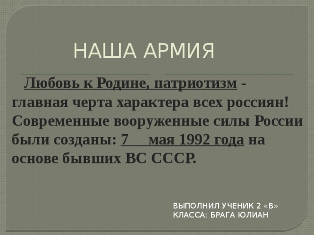 НАША АРМИЯ  Любовь к Родине, патриотизм - главная черта характера всех россиян! Современные вооруженные силы России были созданы: 7 мая 1992 года на основе бывших ВС СССР. Выполнил ученик 2 «в» класса: Брага Юлиан 