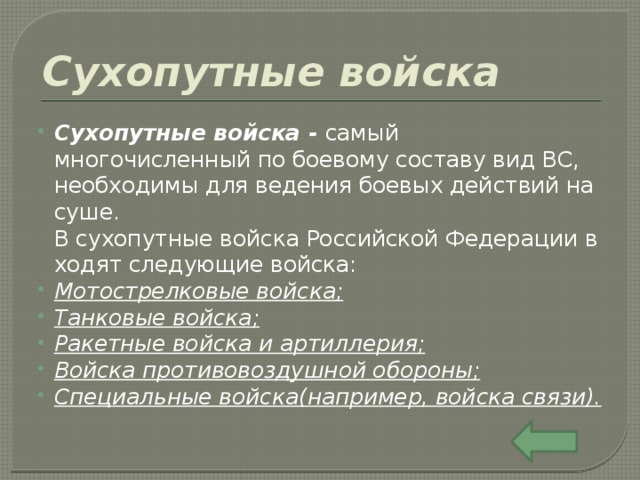 Сухопутные войска Сухопутные войска -  самый многочисленный по боевому составу вид ВС, необходимы для ведения боевых действий на суше. В сухопутные войска Российской Федерации входят следующие войска: Мотострелковые войска ; Танковые войска ; Ракетные войска и артиллерия ; Войска противовоздушной обороны ; Специальные войска (например, войска связи). 