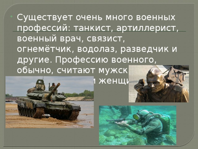 Существует очень много военных профессий: танкист, артиллерист, военный врач, связист, огнемётчик, водолаз, разведчик и другие. Профессию военного, обычно, считают мужской, но среди них есть и женщины.  