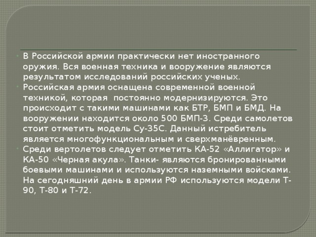 В Российской армии практически нет иностранного оружия. Вся военная техника и вооружение являются результатом исследований российских ученых. Российская армия оснащена современной военной техникой, которая постоянно модернизируются. Это происходит с такими машинами как БТР, БМП и БМД. На вооружении находится около 500 БМП-3. Среди самолетов стоит отметить модель Су-35С. Данный истребитель является многофункциональным и сверхманёвренным. Среди вертолетов следует отметить КА-52 «Аллигатор» и КА-50 «Черная акула». Танки- являются бронированными боевыми машинами и используются наземными войсками. На сегодняшний день в армии РФ используются модели Т-90, Т-80 и Т-72. 