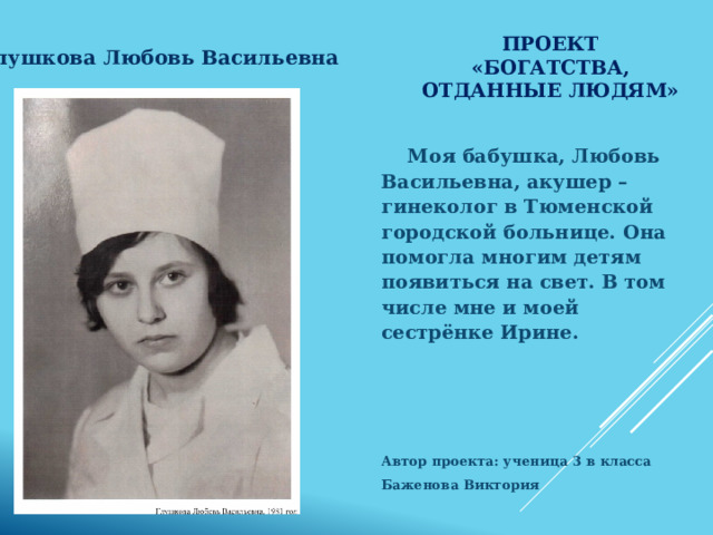 Проект «Богатства, отданные людям» Глушкова Любовь Васильевна  Моя бабушка, Любовь Васильевна, акушер – гинеколог в Тюменской городской больнице. Она помогла многим детям появиться на свет. В том числе мне и моей сестрёнке Ирине.     Автор проекта: ученица 3 в класса Баженова Виктория  