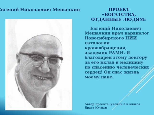 Проект «Богатства, отданные людям» Евгений Николаевич Мешалкин Евгений Николаевич Мешалкин врач кардиолог Новосибирского НИИ патологии кровообращения, академик РАМН. Я благодарен этому доктору за его вклад в медицину по спасению человеческих сердец! Он спас жизнь моему папе.     Автор проекта: ученик 3 в класса Брага Юлиан  