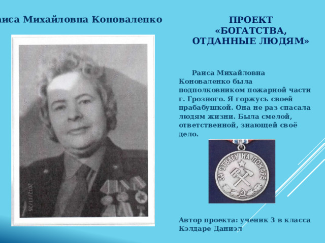 Проект «Богатства, отданные людям» Раиса Михайловна Коноваленко  Раиса Михайловна Коноваленко была подполковником пожарной части г. Грозного. Я горжусь своей прабабушкой. Она не раз спасала людям жизни. Была смелой, ответственной, знающей своё дело.       Автор проекта: ученик 3 в класса Кэлдаре Даниэл  