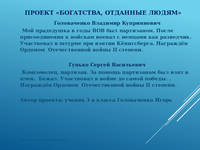 Проект «Богатства, отданные людям» Головаченко Владимир Куприянович Мой прадедушка в годы ВОВ был партизаном. После присоединения к войскам воевал с немцами как разведчик. Участвовал в штурме при взятии Кёнигсберга. Награждён Орденом Отечественной войны II степени.  Гунько Сергей Васильевич Комсомолец, партизан. За помощь партизанам был взят в плен. Бежал. Участвовал в войне до самой победы. . Награждён Орденом Отечественной войны II степени.  Автор проекта: ученик 3 в класса Головаченко Игорь           Автор проекта: ученик 3 в класса Головаченко Игорь  
