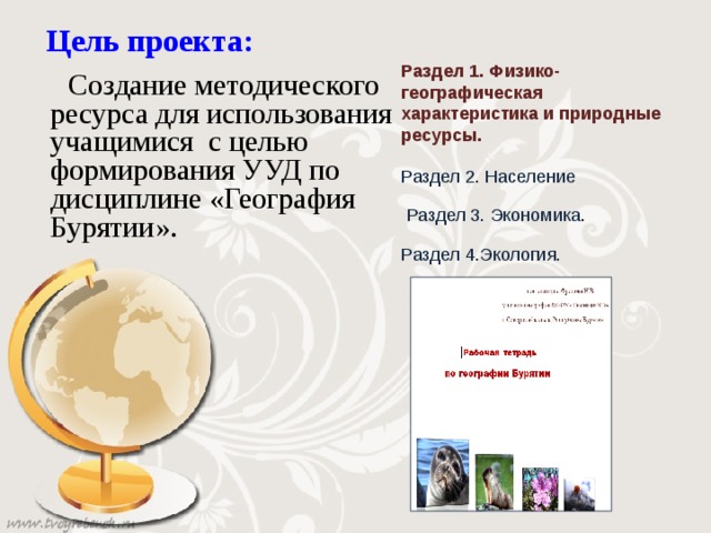 Цель проекта: Раздел 1. Физико-географическая характеристика и природные ресурсы.    Создание методического ресурса для использования учащимися с целью формирования УУД по дисциплине «География Бурятии». Раздел 2. Население Раздел 3. Экономика . Раздел 4.Экология. 
