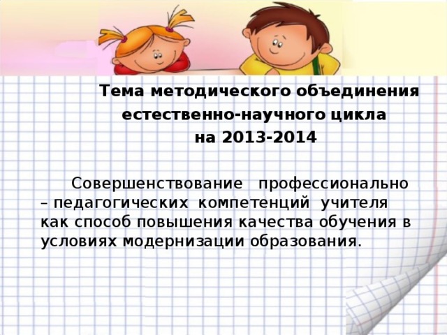  Тема методического объединения  естественно-научного цикла  на 2013-2014   Совершенствование профессионально – педагогических компетенций учителя как способ повышения качества обучения в условиях модернизации образования. 