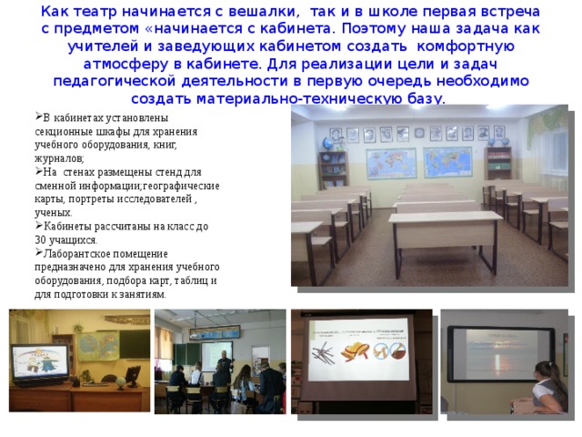 Как театр начинается с вешалки, так и в школе первая встреча с предметом «начинается с кабинета. Поэтому наша задача как учителей и заведующих кабинетом создать комфортную атмосферу в кабинете. Для реализации цели и задач педагогической деятельности в первую очередь необходимо создать материально-техническую базу. В кабинетах установлены секционные шкафы для хранения учебного оборудования, книг, журналов; На стенах размещены стенд для сменной информации;географические карты, портреты исследователей , ученых. Кабинеты рассчитаны на класс до 30 учащихся. Лаборантское помещение предназначено для хранения учебного оборудования, подбора карт, таблиц и для подготовки к занятиям. 