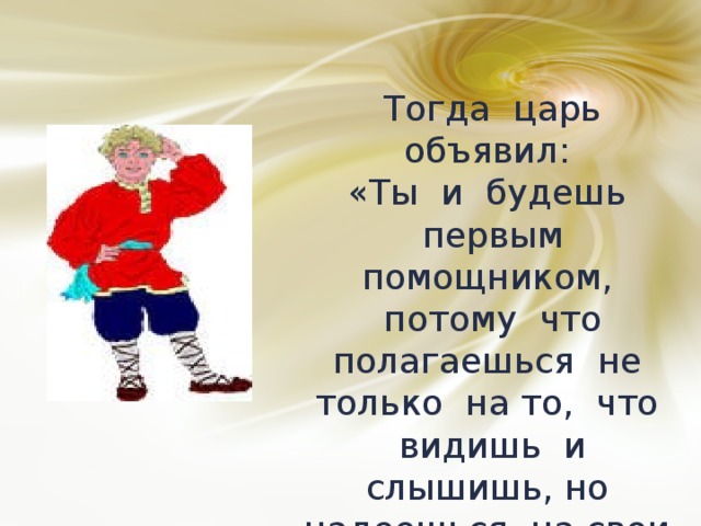 Тогда царь объявил: «Ты и будешь первым помощником, потому что полагаешься не только на то, что видишь и слышишь, но надеешься на свои силы и не боишься сделать попытку». 