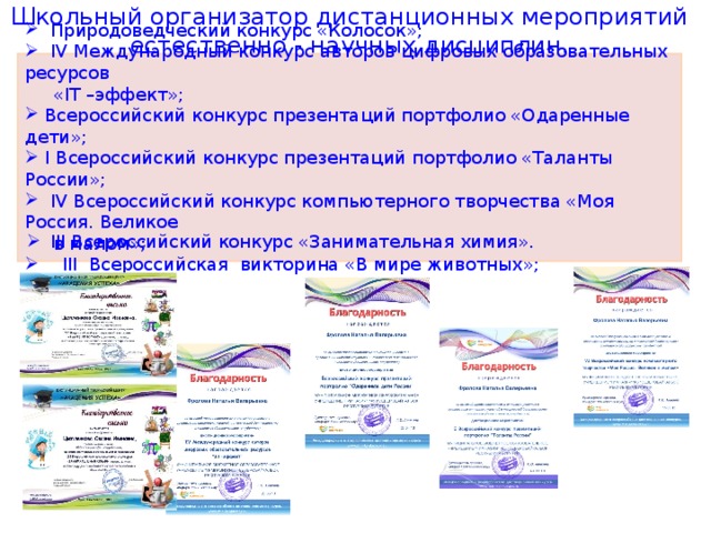 Школьный организатор дистанционных мероприятий естественно - научных дисциплин.  Природоведческий конкурс «Колосок»;  IV Международный конкурс авторов цифровых образовательных ресурсов  « IT –эффект»;  Всероссийский конкурс презентаций портфолио «Одаренные дети»;  I Всероссийский конкурс презентаций портфолио «Таланты России»;  IV Всероссийский конкурс компьютерного творчества «Моя Россия. Великое  в малом»;  III Всероссийская викторина «В мире животных»;   III Всероссийский конкурс «Занимательная химия».  