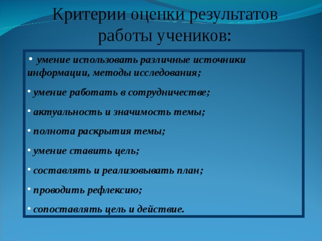 Критерии оценки результатов работы учеников:  умение использовать различные источники информации, методы исследования;  умение работать в сотрудничестве;  актуальность и значимость темы;  полнота раскрытия темы;  умение ставить цель;  составлять и реализовывать план;  проводить рефлексию;  сопоставлять цель и действие. 