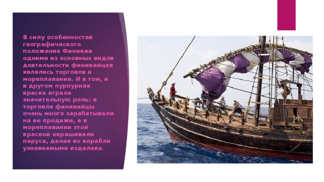 В силу особенностей географического положения Финикии одними из основных видов деятельности финикийцев являлись торговля и мореплавание. И в том, и в другом пурпурная краска играла значительную роль: в торговле финикийцы очень много зарабатывали на ее продаже, а в мореплавании этой краской окрашивали паруса, делая их корабли узнаваемыми издалека . 