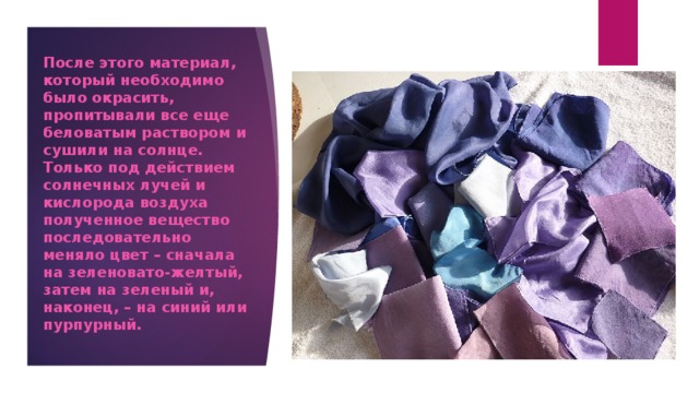 После этого материал, который необходимо было окрасить, пропитывали все еще беловатым раствором и сушили на солнце. Только под действием солнечных лучей и кислорода воздуха полученное вещество последовательно меняло цвет – сначала на зеленовато-желтый, затем на зеленый и, наконец, – на синий или пурпурный. 