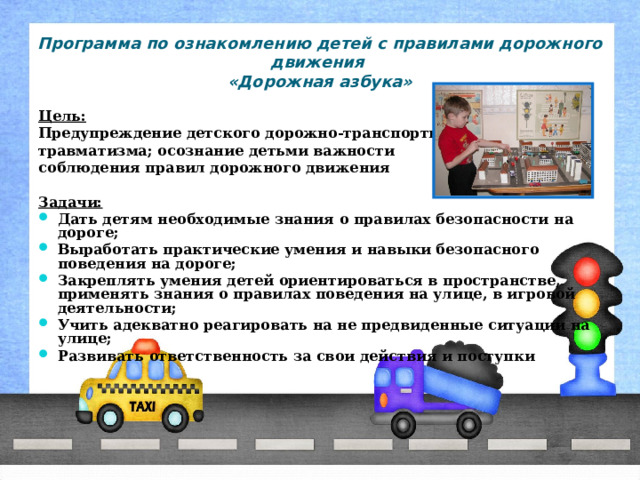 Программа по ознакомлению детей с правилами дорожного движения  «Дорожная азбука» Цель:  Предупреждение детского дорожно-транспортного травматизма; осознание детьми важности соблюдения правил дорожного движения  Задачи: Дать детям необходимые знания о правилах безопасности на дороге; Выработать практические умения и навыки безопасного поведения на дороге; Закреплять умения детей ориентироваться в пространстве, применять знания о правилах поведения на улице, в игровой деятельности; Учить адекватно реагировать на не предвиденные ситуации на улице; Развивать ответственность за свои действия и поступки 