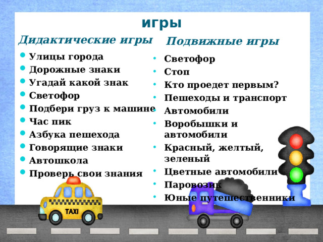 игры Дидактические игры Подвижные игры Улицы города Дорожные знаки Угадай какой знак Светофор Подбери груз к машине Час пик Азбука пешехода Говорящие знаки Автошкола Проверь свои знания   Светофор Стоп Кто проедет первым? Пешеходы и транспорт Автомобили Воробышки и автомобили Красный, желтый, зеленый Цветные автомобили Паровозик Юные путешественники  