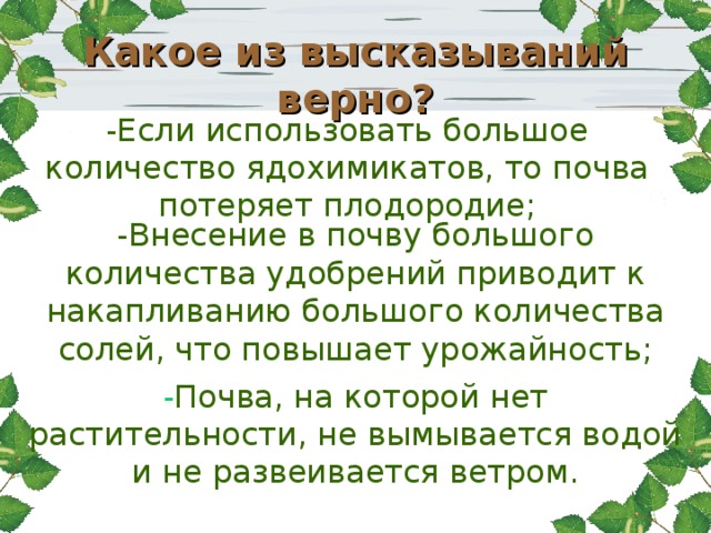Какое из высказываний верно? -Если использовать большое количество ядохимикатов, то почва потеряет плодородие; -Внесение в почву большого количества удобрений приводит к накапливанию большого количества солей, что повышает урожайность; - Почва, на которой нет растительности, не вымывается водой и не развеивается ветром.   