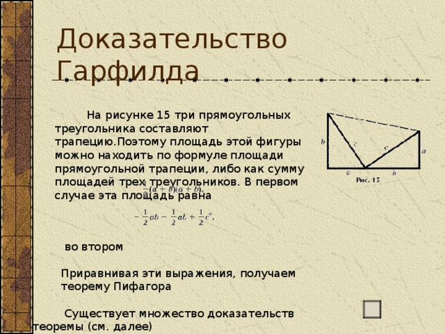 Доказательство Гарфилда           На рисунке 15 три прямоугольных треугольника составляют трапецию.Поэтому площадь этой фигуры можно находить по формуле площади прямоугольной трапеции, либо как сумму площадей трех треугольников. В первом случае эта площадь равна           На рисунке 15 три прямоугольных треугольника составляют трапецию.Поэтому площадь этой фигуры можно находить по формуле площади прямоугольной трапеции, либо как сумму площадей трех треугольников. В первом случае эта площадь равна  во втором                                          Приравнивая эти выражения, получаем  теорему Пифагора  Существует множество доказательств теоремы (см. далее) 