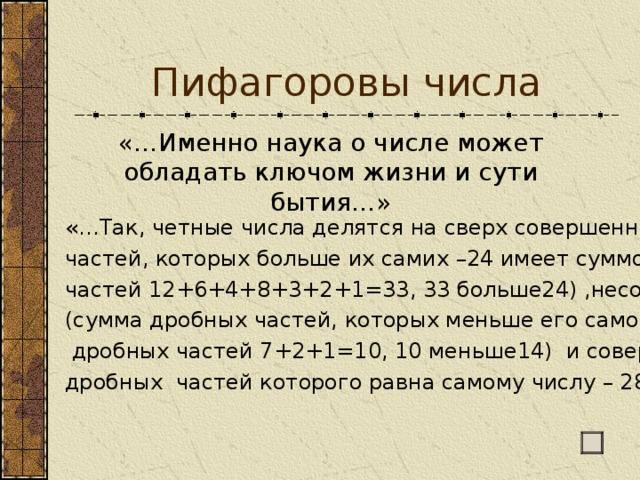 Пифагоровы числа «…Именно наука о числе может обладать ключом жизни и сути бытия…» «…Так, четные числа делятся на сверх совершенные (сумма дробных частей, которых больше их самих –24 имеет суммой дробных частей 12+6+4+8+3+2+1=33, 33 больше24) ,несовершенные (сумма дробных частей, которых меньше его самого – 14 сумма его  дробных частей 7+2+1=10, 10 меньше14) и совершенные (сумма дробных частей которого равна самому числу – 28, 496, 8128)…» 