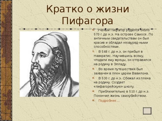 Кратко о жизни Пифагора  Ученый Пифагор родился около 570 г. до н.э. На острове Самосе. По античным свидетельствам он был красив и обладал незауряд-ными способностями.  В 548 г. до н.э. он прибыл в Навкратис. Научившись всему, чтодали ему жрецы, он отправился на родину в Элладу.  Во время путешествия был захвачен в плен царем Вавилона.  В 530 г. до н.э. Сбежал из плена на родину. Создает «пифагорейскую» школу.  Приблихительно в 510 г. до н.э. Покончил жизнь самоубийством.  Подробнее… 