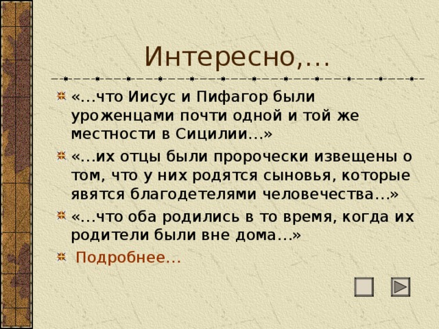 Интересно,… «…что Иисус и Пифагор были уроженцами почти одной и той же местности в Сицилии…» «…их отцы были пророчески извещены о том, что у них родятся сыновья, которые явятся благодетелями человечества…» «…что оба родились в то время, когда их родители были вне дома…»  Подробнее… 