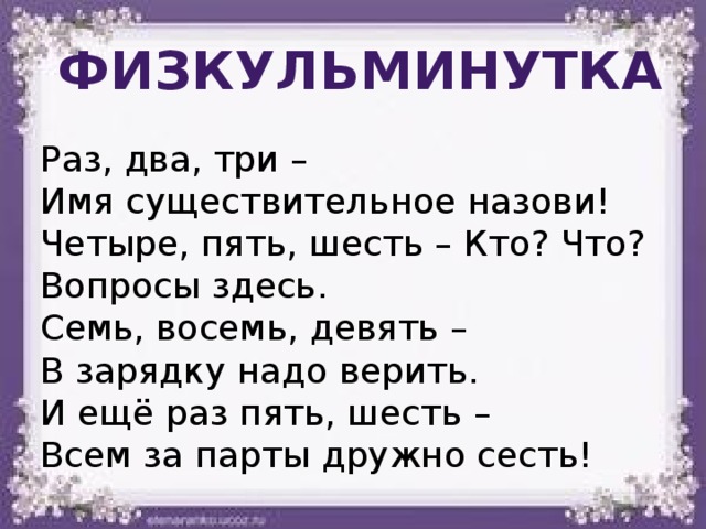 физкульминутка Раз, два, три – Имя существительное назови! Четыре, пять, шесть – Кто? Что? Вопросы здесь. Семь, восемь, девять – В зарядку надо верить. И ещё раз пять, шесть – Всем за парты дружно сесть! 
