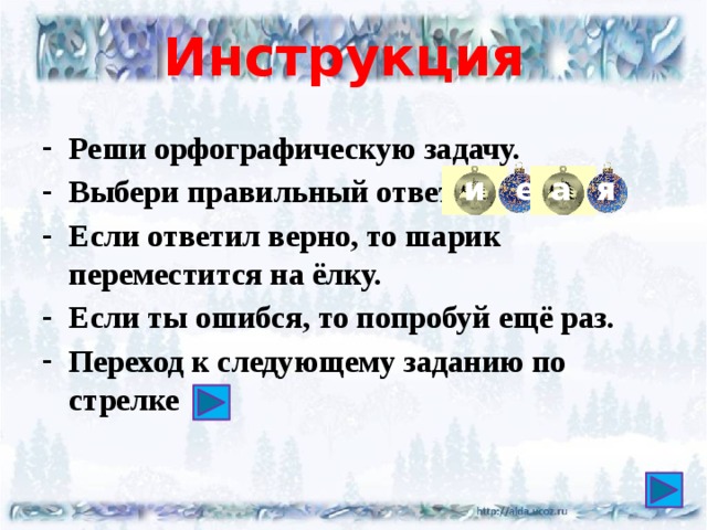 Инструкция  Реши орфографическую задачу. Выбери правильный ответ Если ответил верно, то шарик переместится на ёлку. Если ты ошибся, то попробуй ещё раз. Переход к следующему заданию по стрелке и е а я 