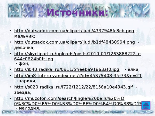 Источники: http://dutsadok.com.ua/clipart/ljudi/4337948fc8cb.png - мальчик; http://dutsadok.com.ua/clipart/ljudi/b1df48430994.png - девочка; http://skyclipart.ru/uploads/posts/2010-01/1263888222_e644c0624b0ft.jpg - фон; http://i040.radikal.ru/0911/5f/eeba91863af0.jpg - ёлка; http://im8-tub-ru.yandex.net/i?id=45379408-35-73&n=21 - шарики; http://s020.radikal.ru/i722/1212/22/8156a10e4943.gif - звезда; http://muzofon.com/search/Jingle%20bells%20%D0%BC%D0%B5%D0%BB%D0%BE%D0%B4%D0%B8%D1%8F - мелодия. 