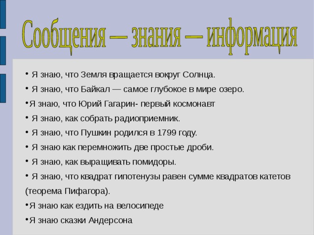  Я знаю, что Земля вращается вокруг Солнца.  Я знаю, что Байкал — самое глубокое в мире озеро. Я знаю, что Юрий Гагарин- первый космонавт  Я знаю, как собрать радиоприемник.  Я знаю, что Пушкин родился в 1799 году.  Я знаю как перемножить две простые дроби.  Я знаю, как выращивать помидоры.  Я знаю, что квадрат гипотенузы равен сумме квадратов катетов (теорема Пифагора). Я знаю как ездить на велосипеде Я знаю сказки Андерсона  