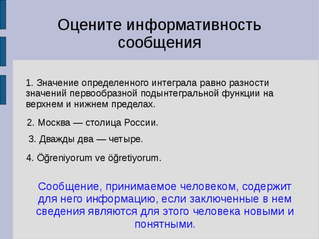 Оцените информативность сообщения 1. Значение определенного интеграла равно разности значений первообразной подынтегральной функции на верхнем и нижнем пределах. 2. Москва — столица России. 3. Дважды два — четыре. 4. Öğreniyorum ve öğretiyorum. Сообщение, принимаемое человеком, содержит для него информацию, если заключенные в нем сведения являются для этого человека новыми и понятными. 