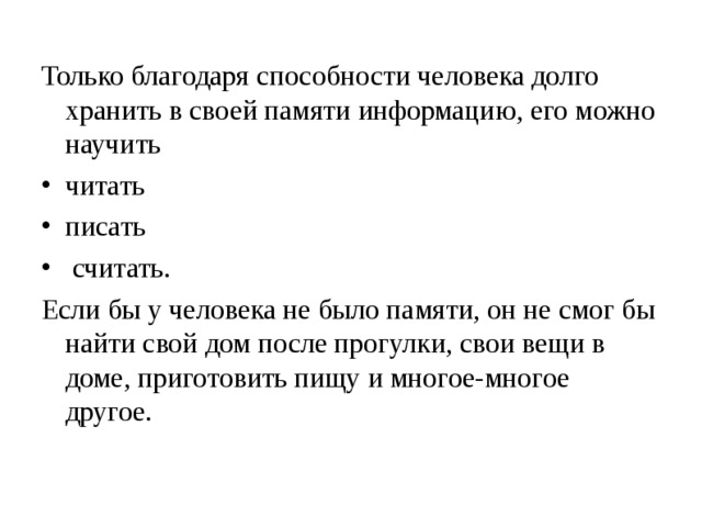 Только благодаря способности человека долго хранить в своей памяти информацию, его можно научить читать писать  считать. Если бы у человека не было памяти, он не смог бы найти свой дом после прогулки, свои вещи в доме, приготовить пищу и многое-многое другое. 