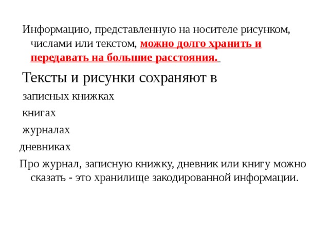  Информацию, представленную на носителе рисунком, числами или текстом, можно долго хранить и передавать на большие расстояния.   Тексты и рисунки сохраняют в  записных книжках  книгах  журналах дневниках Про журнал, записную книжку, дневник или книгу можно сказать - это хранилище закодированной информации. 