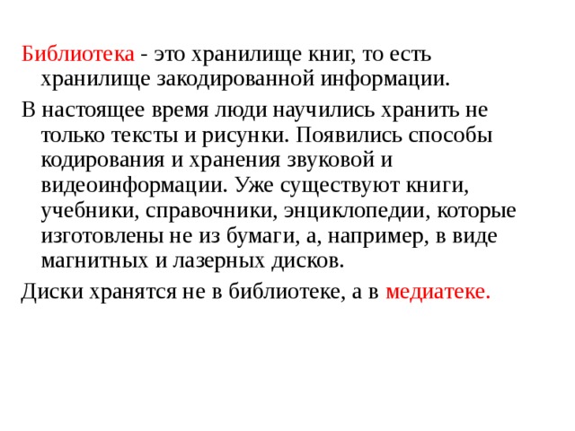 Библиотека - это хранилище книг, то есть хранилище закодированной информации. В настоящее время люди научились хранить не только тексты и рисунки. Появились способы кодирования и хранения звуковой и видеоинформации. Уже существуют книги, учебники, справочники, энциклопедии, которые изготовлены не из бумаги, а, например, в виде магнитных и лазерных дисков. Диски хранятся не в библиотеке, а в медиатеке. 