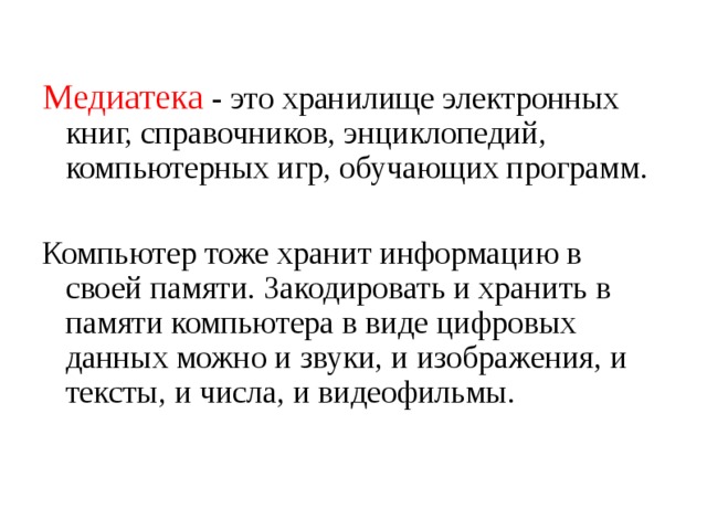 Медиатека - это хранилище электронных книг, справочников, энциклопедий, компьютерных игр, обучающих программ. Компьютер тоже хранит информацию в своей памяти. Закодировать и хранить в памяти компьютера в виде цифровых данных можно и звуки, и изображения, и тексты, и числа, и видеофильмы. 