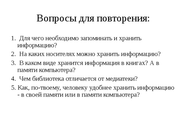Вопросы для повторения: 1. Для чего необходимо запоминать и хранить информацию? 2. На каких носителях можно хранить информацию? 3. В каком виде хранится информация в книгах? А в памяти компьютера? 4. Чем библиотека отличается от медиатеки? 5. Как, по-твоему, человеку удобнее хранить информацию - в своей памяти или в памяти компьютера? 