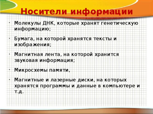 Носители информации Молекулы ДНК, которые хранят генетическую информацию; Бумага, на которой хранятся тексты и изображения; Магнитная лента, на которой хранится звуковая информация; Микросхемы памяти, Магнитные и лазерные диски, на которых хранятся программы и данные в компьютере и т.д. 