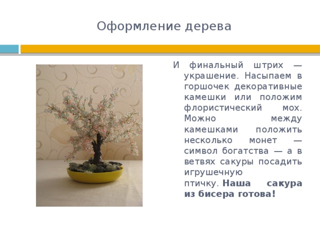 Оформление дерева И финальный штрих — украшение. Насыпаем в горшочек декоративные камешки или положим флористический мох. Можно между камешками положить несколько монет — символ богатства — а в ветвях сакуры посадить игрушечную птичку.  Наша сакура из бисера готова! 