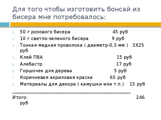 Для того чтобы изготовить бонсай из бисера мне потребовалось: 50 г розового бисера 45 руб 10 г светло-зеленого бисера 9 руб Тонкая медная проволока ( диаметр-0,3 мм ) 3X25 руб Клей ПВА 15 руб Алебастр 17 руб Горшочек для дерева 5 руб Коричневая акриловая краска 65 руб Материалы для декора ( камушки или т.п.) 15 руб ____________________________________________________ Итого: 246 руб 