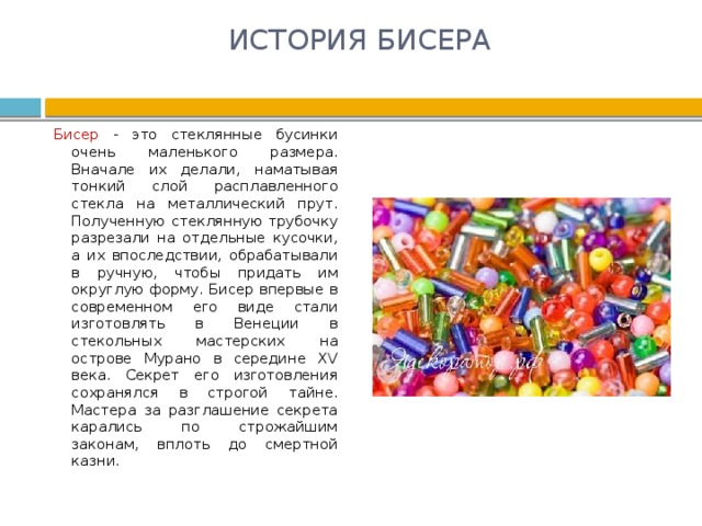 ИСТОРИЯ БИСЕРА   Бисер - это стеклянные бусинки очень маленького размера. Вначале их делали, наматывая тонкий слой расплавленного стекла на металлический прут. Полученную стеклянную трубочку разрезали на отдельные кусочки, а их впоследствии, обрабатывали в ручную, чтобы придать им округлую форму. Бисер впервые в современном его виде стали изготовлять в Венеции в стекольных мастерских на острове Мурано в середине XV века. Секрет его изготовления сохранялся в строгой тайне. Мастера за разглашение секрета карались по строжайшим законам, вплоть до смертной казни. 