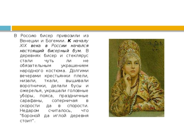 В Россию бисер привозили из Венеции и Богемии. К началу ХIХ века в России начался настоящий бисерный бум. В деревнях бисер и стеклярус стали чуть ли не обязательным украшением народного костюма. Долгими вечерами крестьянки плели, низали, ткали, вышивали воротнички, делали бусы и ожерелья, украшали головные уборы, пояса, праздничные сарафаны, соперничая в скорости да в спорости. Недаром считалось, что 