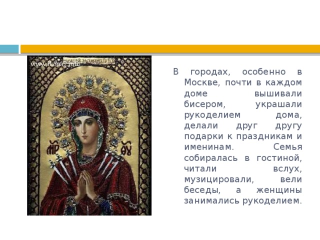 В городах, особенно в Москве, почти в каждом доме вышивали бисером, украшали рукоделием дома, делали друг другу подарки к праздникам и именинам. Семья собиралась в гостиной, читали вслух, музицировали, вели беседы, а женщины занимались рукоделием. 