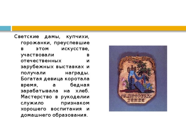Светские дамы, купчихи, горожанки, преуспевшие в этом искусстве, участвовали в отечественных и зарубежных выставках и получали награды. Богатая девица коротала время, а бедная зарабатывала на хлеб. Мастерство в рукоделии служило признаком хорошего воспитания и домашнего образования. 