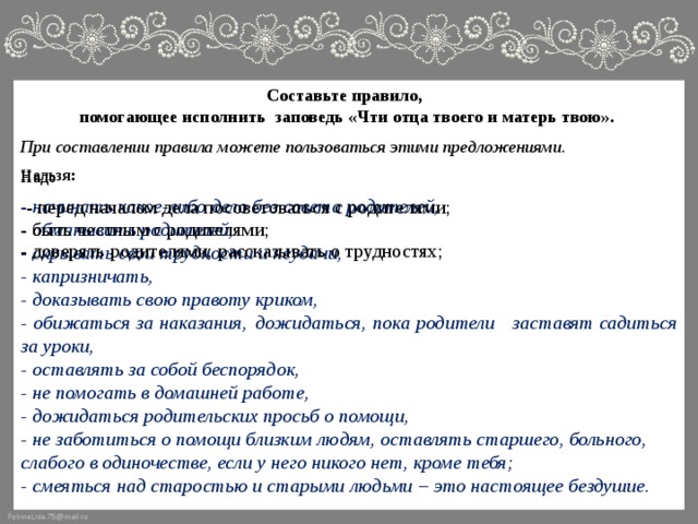 Составьте правило, помогающее исполнить заповедь «Чти отца твоего и матерь твою».  При составлении правила можете пользоваться этими предложениями.  Нельзя: - начинать какое-либо дело без совета родителей, - обманывать родителей, - скрывать свои трудности и неудачи, - капризничать, - доказывать свою правоту криком, - обижаться за наказания,  дожидаться, пока родители заставят садиться за уроки, - оставлять за собой беспорядок, - не помогать в домашней работе, - дожидаться родительских просьб о помощи, - не заботиться о помощи близким людям, оставлять старшего, больного, слабого в одиночестве, если у него никого нет, кроме тебя; - смеяться над старостью и старыми людьми – это настоящее бездушие. Надо - перед началом дела посоветоваться с родителями; - быть честным с родителями; - доверять родителями; рассказывать о трудностях; 
