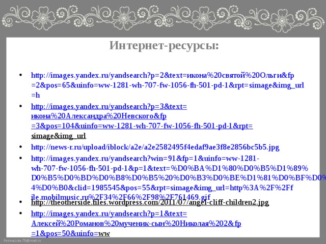 Интернет-ресурсы: http://images.yandex.ru/yandsearch?p=2&text= икона%20святой%20Ольги& fp =2&pos=65&uinfo=ww-1281-wh-707-fw-1056-fh-501-pd-1&rpt= simage&img_url =h http://images.yandex.ru/yandsearch?p=3&text= икона%20Александра%20Невского& fp =3&pos=104&uinfo=ww-1281-wh-707-fw-1056-fh-501-pd-1&rpt= simage&img_url  http://news-r.ru/upload/iblock/a2e/a2e2582495f4edaf9ae3f8e2856bc5b5.jpg http://images.yandex.ru/yandsearch?win=91&fp=1&uinfo=ww-1281-wh-707-fw-1056-fh-501-pd-1&p=1&text=%D0%BA%D1%80%D0%B5%D1%89%D0%B5%D0%BD%D0%B8%D0%B5%20%D0%B3%D0%BE%D1%81%D0%BF%D0%BE%D0%B4%D0%B0&clid=1985545&pos=55&rpt=simage&img_url=http%3A%2F%2Ffile.mobilmusic.ru%2F34%2F66%2F98%2F761469.gif http://theotherside.files.wordpress.com/2011/07/angel-cliff-children2.jpg  http://images.yandex.ru/yandsearch?p=1&text= Алексей%20Романов%20мученик-сын%20Николая%202& fp =1&pos=50&uinfo= ww  