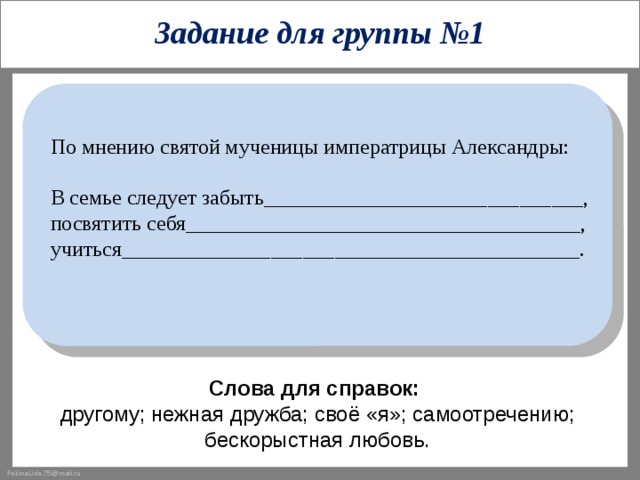 Задание для группы №1 По мнению святой мученицы императрицы Александры: В семье следует забыть______________________________, посвятить себя_____________________________________, учиться___________________________________________. Слова для справок:  другому; нежная дружба; своё «я»; самоотречению; бескорыстная любовь. 